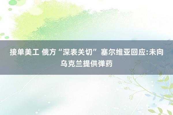 接单美工 俄方“深表关切” 塞尔维亚回应:未向乌克兰提供弹药