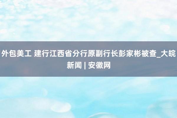 外包美工 建行江西省分行原副行长彭家彬被查_大皖新闻 | 安徽网