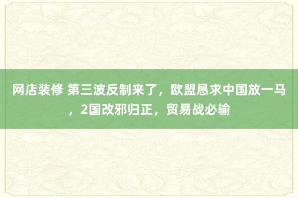 网店装修 第三波反制来了，欧盟恳求中国放一马，2国改邪归正，贸易战必输