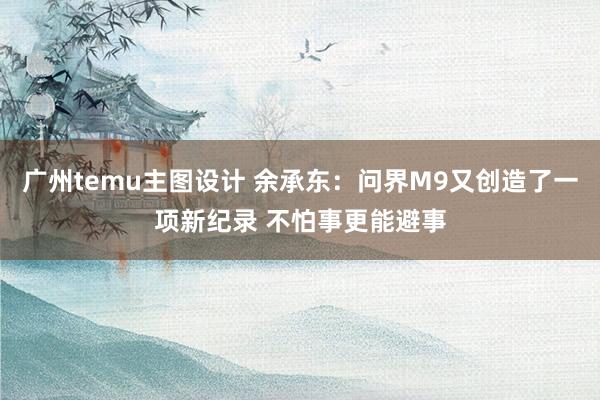 广州temu主图设计 余承东：问界M9又创造了一项新纪录 不怕事更能避事