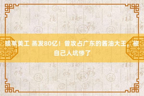 接单美工 蒸发80亿！曾攻占广东的酱油大王，被自己人坑惨了