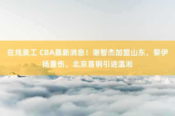 在线美工 CBA最新消息！谢智杰加盟山东，黎伊扬重伤，北京首钢引进温淞